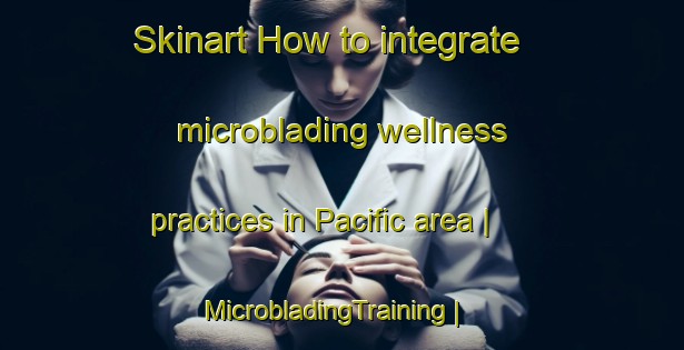 Skinart How to integrate microblading wellness practices in Pacific area | MicrobladingTraining | MicrobladingClasses | SkinartTraining-United States